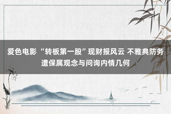 爱色电影 “转板第一股”现财报风云 不雅典防务遭保属观念与问询内情几何