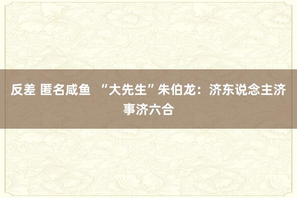 反差 匿名咸鱼  “大先生”朱伯龙：济东说念主济事济六合