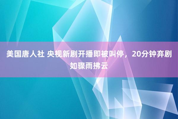 美国唐人社 央视新剧开播即被叫停，20分钟弃剧如骤雨拂云