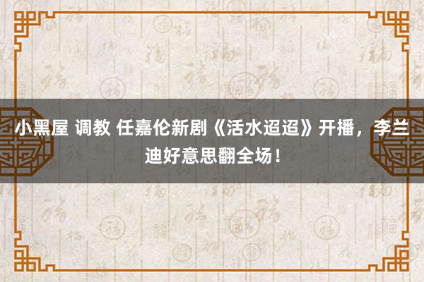 小黑屋 调教 任嘉伦新剧《活水迢迢》开播，李兰迪好意思翻全场！