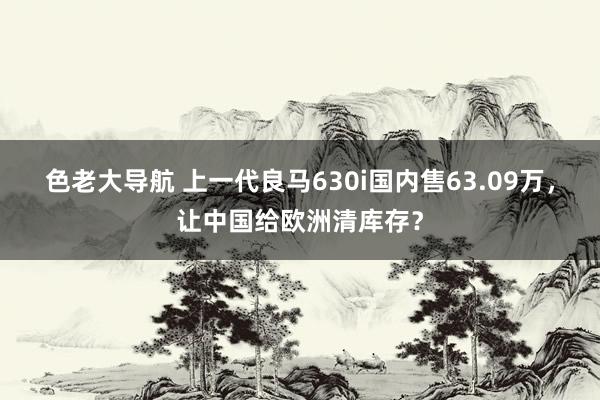 色老大导航 上一代良马630i国内售63.09万，让中国给欧洲清库存？