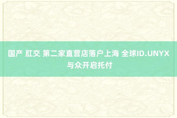 国产 肛交 第二家直营店落户上海 全球ID.UNYX 与众开启托付