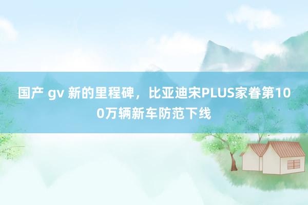 国产 gv 新的里程碑，比亚迪宋PLUS家眷第100万辆新车防范下线