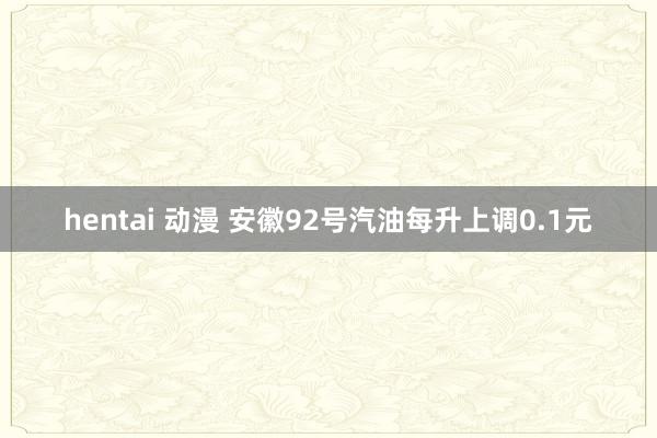 hentai 动漫 安徽92号汽油每升上调0.1元