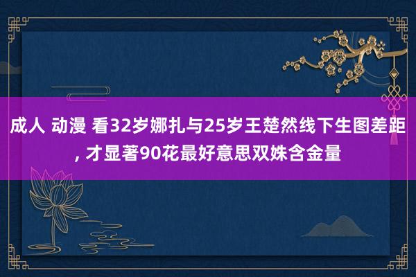 成人 动漫 看32岁娜扎与25岁王楚然线下生图差距， 才显著90花最好意思双姝含金量