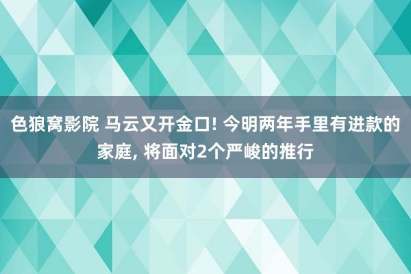 色狼窝影院 马云又开金口! 今明两年手里有进款的家庭， 将面对2个严峻的推行