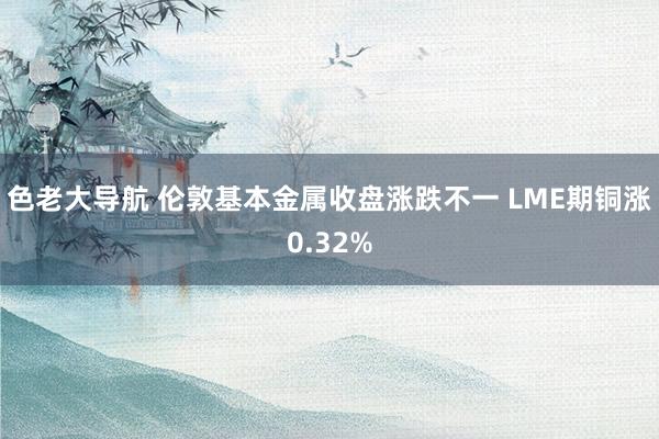 色老大导航 伦敦基本金属收盘涨跌不一 LME期铜涨0.32%