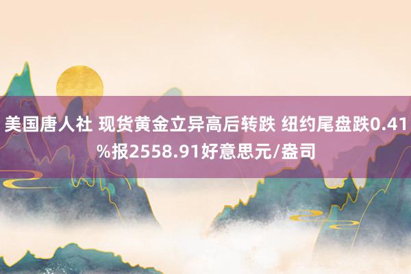 美国唐人社 现货黄金立异高后转跌 纽约尾盘跌0.41%报2558.91好意思元/盎司