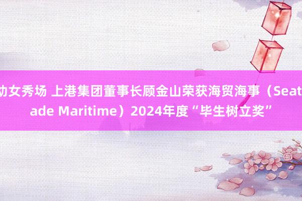 幼女秀场 上港集团董事长顾金山荣获海贸海事（Seatrade Maritime）2024年度“毕生树立奖”