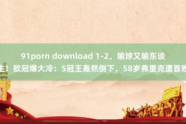 91porn download 1-2，输球又输东谈主！欧冠爆大冷：5冠王轰然倒下，58岁弗里克遭首败