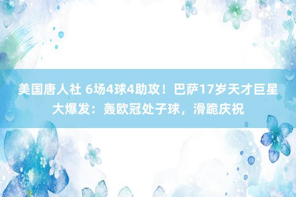 美国唐人社 6场4球4助攻！巴萨17岁天才巨星大爆发：轰欧冠处子球，滑跪庆祝