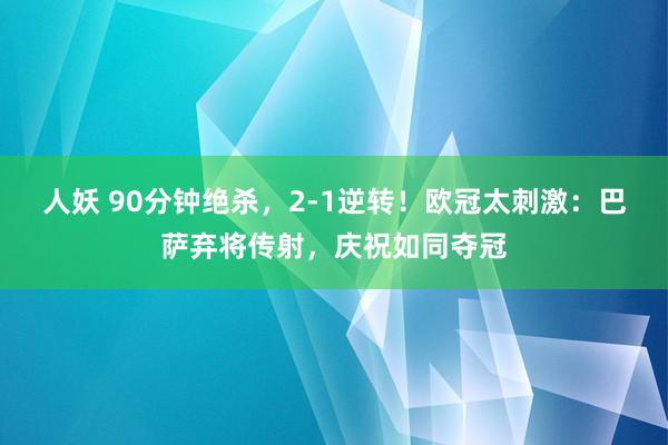 人妖 90分钟绝杀，2-1逆转！欧冠太刺激：巴萨弃将传射，庆祝如同夺冠