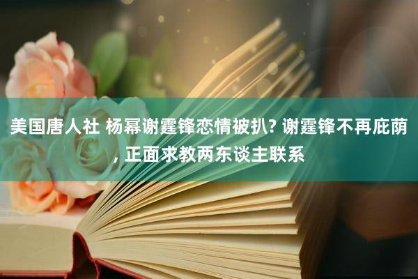 美国唐人社 杨幂谢霆锋恋情被扒? 谢霆锋不再庇荫， 正面求教两东谈主联系