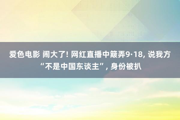 爱色电影 闹大了! 网红直播中簸弄9·18， 说我方“不是中国东谈主”， 身份被扒