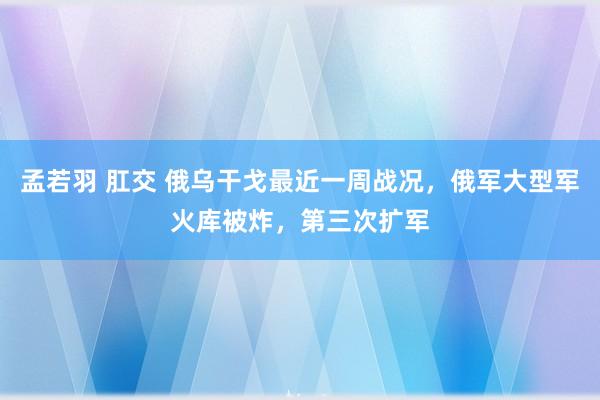 孟若羽 肛交 俄乌干戈最近一周战况，俄军大型军火库被炸，第三次扩军