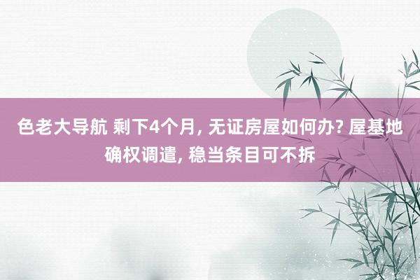 色老大导航 剩下4个月， 无证房屋如何办? 屋基地确权调遣， 稳当条目可不拆