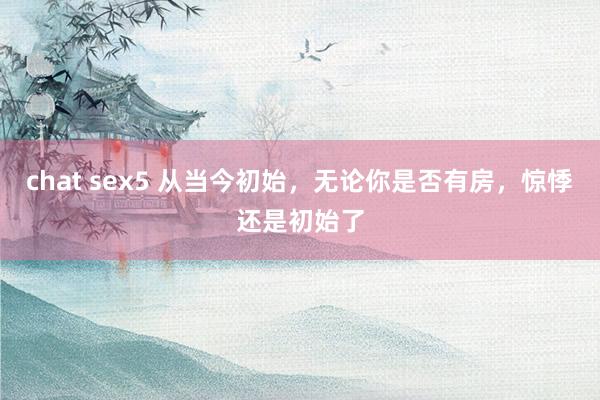 chat sex5 从当今初始，无论你是否有房，惊悸还是初始了