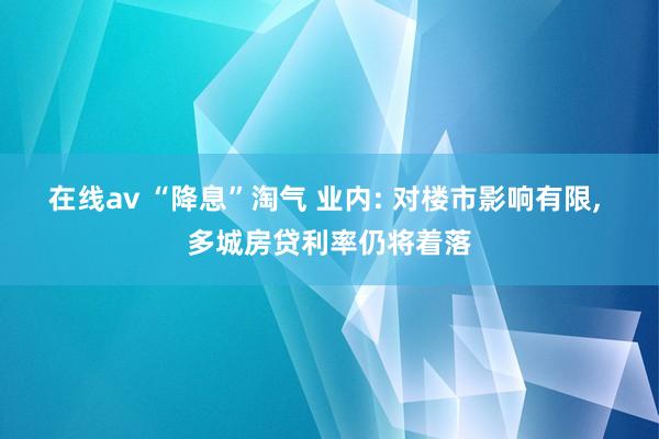 在线av “降息”淘气 业内: 对楼市影响有限， 多城房贷利率仍将着落