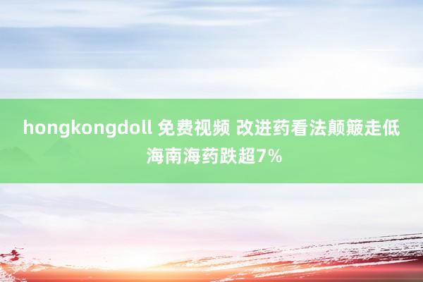 hongkongdoll 免费视频 改进药看法颠簸走低 海南海药跌超7%