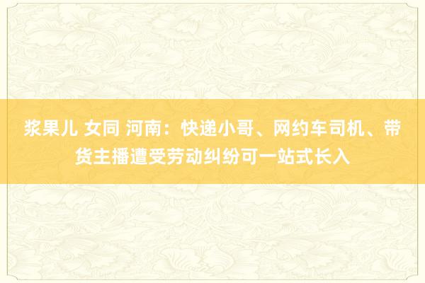 浆果儿 女同 河南：快递小哥、网约车司机、带货主播遭受劳动纠纷可一站式长入