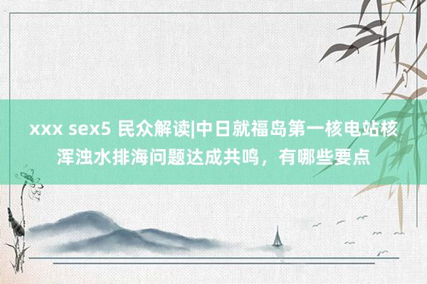 xxx sex5 民众解读|中日就福岛第一核电站核浑浊水排海问题达成共鸣，有哪些要点