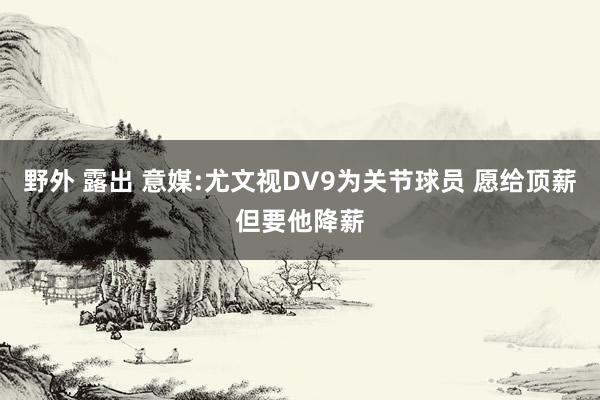 野外 露出 意媒:尤文视DV9为关节球员 愿给顶薪但要他降薪