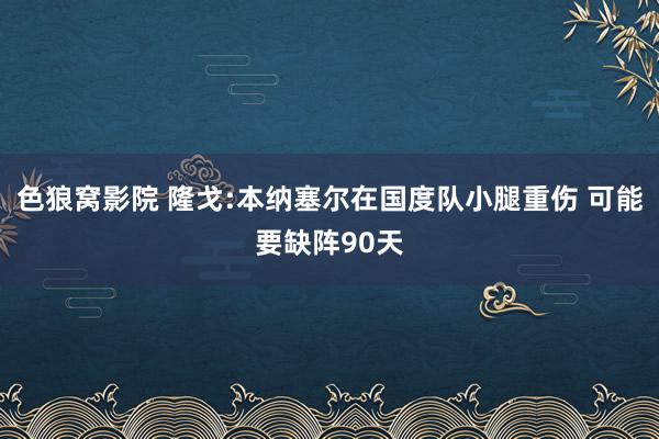 色狼窝影院 隆戈:本纳塞尔在国度队小腿重伤 可能要缺阵90天