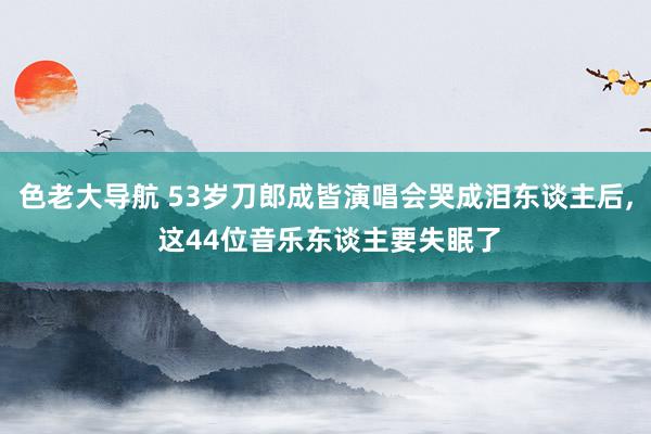 色老大导航 53岁刀郎成皆演唱会哭成泪东谈主后， 这44位音乐东谈主要失眠了