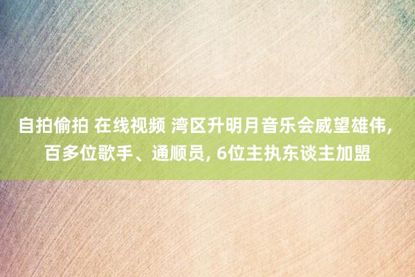 自拍偷拍 在线视频 湾区升明月音乐会威望雄伟， 百多位歌手、通顺员， 6位主执东谈主加盟