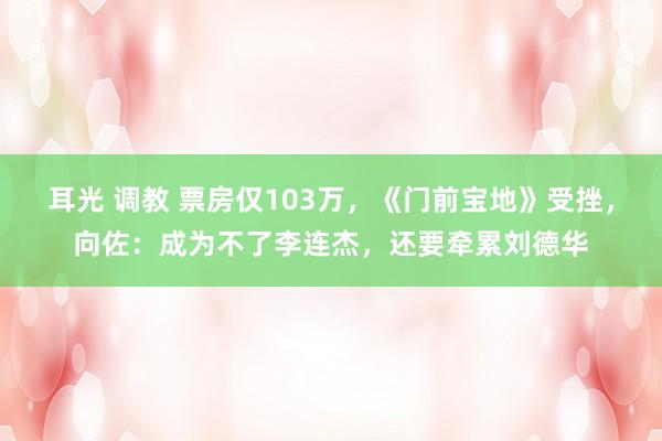 耳光 调教 票房仅103万，《门前宝地》受挫，向佐：成为不了李连杰，还要牵累刘德华