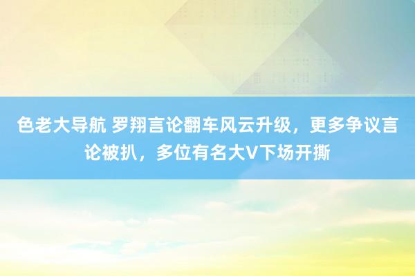 色老大导航 罗翔言论翻车风云升级，更多争议言论被扒，多位有名大V下场开撕