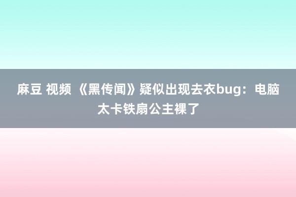 麻豆 视频 《黑传闻》疑似出现去衣bug：电脑太卡铁扇公主裸了