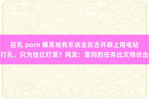 巨乳 porn 曝某地有东谈主在古开辟上用电钻打孔，只为挂红灯笼？网友：雷同的任务比文物伏击