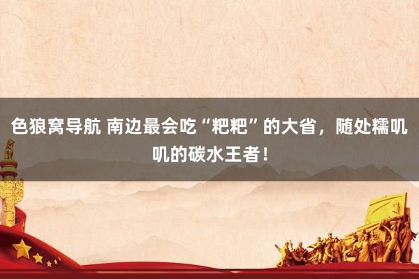 色狼窝导航 南边最会吃“粑粑”的大省，随处糯叽叽的碳水王者！