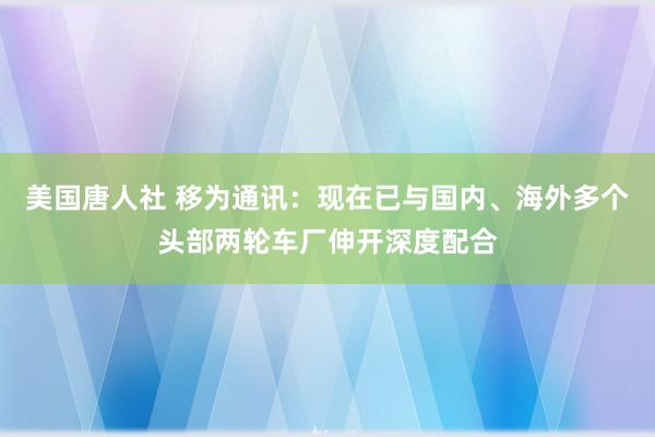 美国唐人社 移为通讯：现在已与国内、海外多个头部两轮车厂伸开深度配合