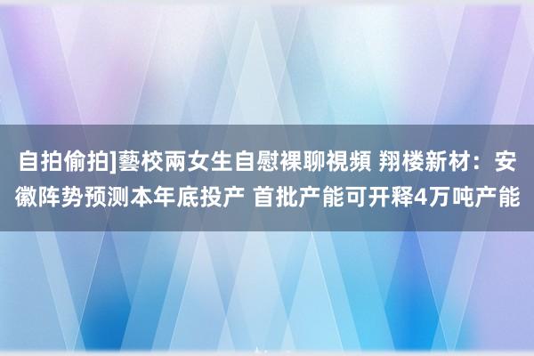 自拍偷拍]藝校兩女生自慰裸聊視頻 翔楼新材：安徽阵势预测本年底投产 首批产能可开释4万吨产能