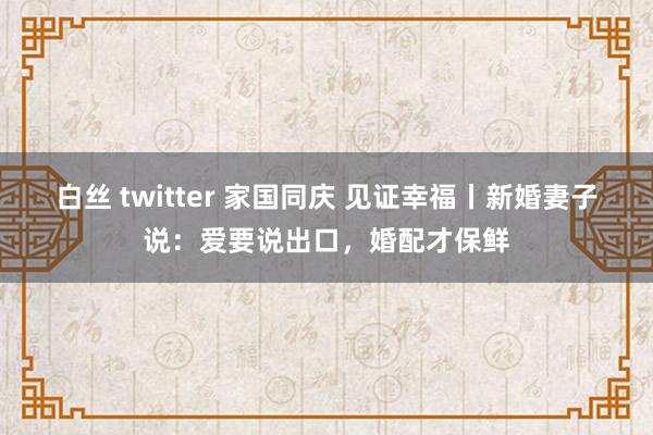 白丝 twitter 家国同庆 见证幸福丨新婚妻子说：爱要说出口，婚配才保鲜