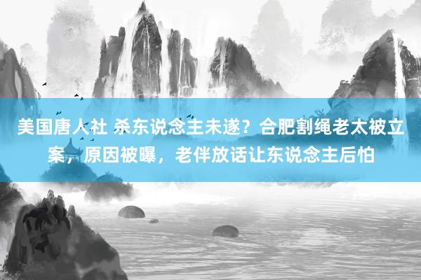 美国唐人社 杀东说念主未遂？合肥割绳老太被立案，原因被曝，老伴放话让东说念主后怕