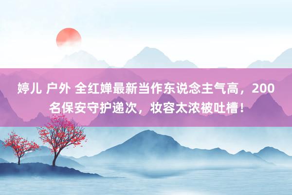 婷儿 户外 全红婵最新当作东说念主气高，200名保安守护递次，妆容太浓被吐槽！