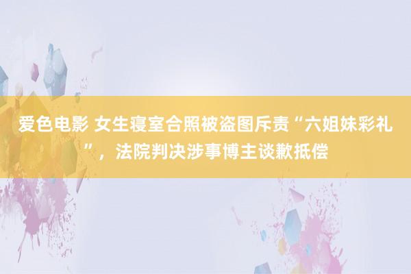 爱色电影 女生寝室合照被盗图斥责“六姐妹彩礼”，法院判决涉事博主谈歉抵偿