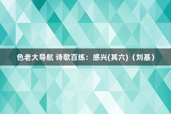 色老大导航 诗歌百练：感兴(其六)（刘基）