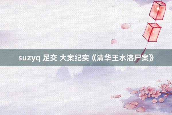 suzyq 足交 大案纪实《清华王水溶尸案》