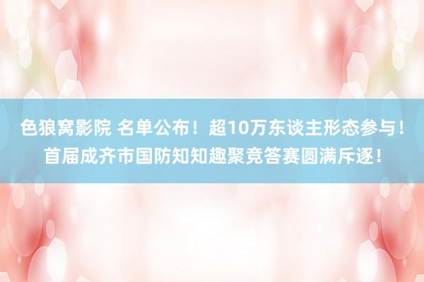 色狼窝影院 名单公布！超10万东谈主形态参与！首届成齐市国防知知趣聚竞答赛圆满斥逐！