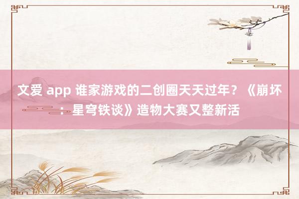 文爱 app 谁家游戏的二创圈天天过年？《崩坏：星穹铁谈》造物大赛又整新活