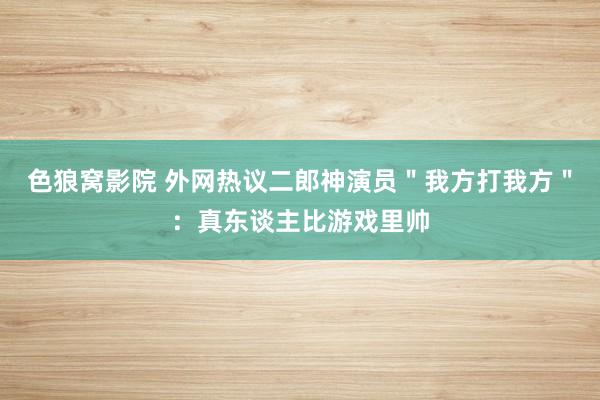 色狼窝影院 外网热议二郎神演员＂我方打我方＂：真东谈主比游戏里帅