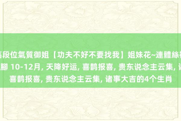 高段位氣質御姐【功夫不好不要找我】姐妹花~連體絲襪~大奶晃動~絲襪騷腳 10-12月， 天降好运， 喜鹊报喜， 贵东说念主云集， 诸事大吉的4个生肖