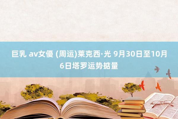 巨乳 av女優 (周运)莱克西·光 9月30日至10月6日塔罗运势掂量