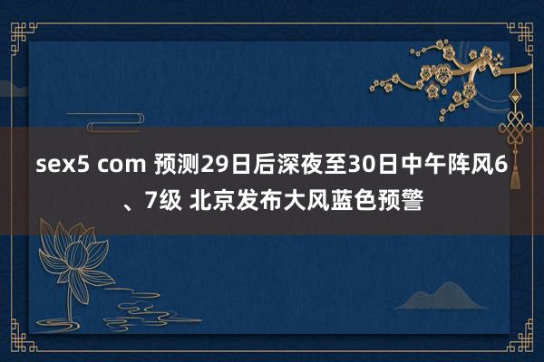 sex5 com 预测29日后深夜至30日中午阵风6、7级 北京发布大风蓝色预警