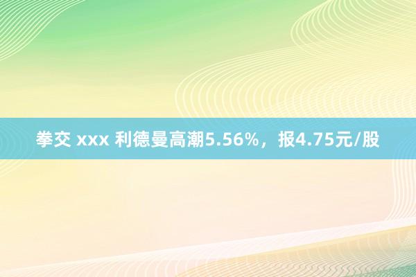 拳交 xxx 利德曼高潮5.56%，报4.75元/股