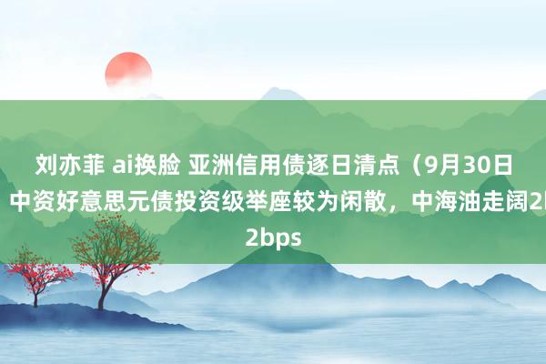 刘亦菲 ai换脸 亚洲信用债逐日清点（9月30日）：中资好意思元债投资级举座较为闲散，中海油走阔2bps